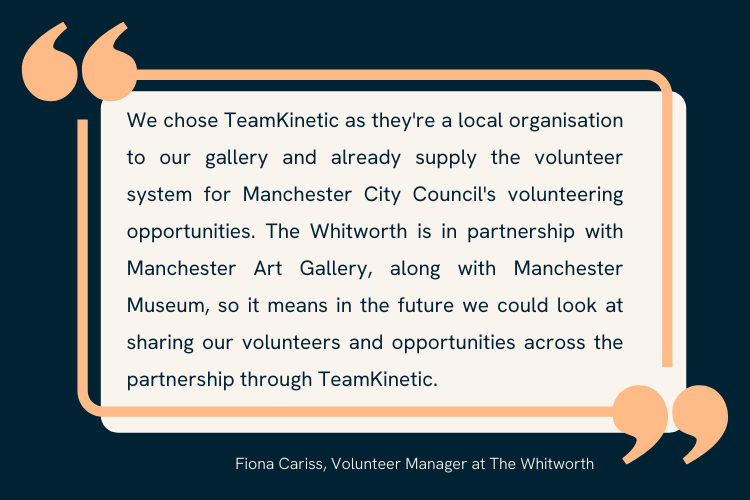 Quote from Fiona Carris, Volunteer Manager at The Whitworth. Reads "We chose TeamKinetic as they're a local organisation to our gallery and already supply the volunteer system for Manchester City Council's volunteering opportunities. The Whitworth is in partnership with Manchester Art Gallery, along with Manchester Museum, so it means in the future we could look at sharing our volunteers and opportunities across the partnership through TeamKinetic."